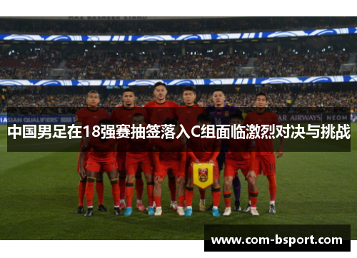 中国男足在18强赛抽签落入C组面临激烈对决与挑战 中国男足在18强赛抽签落入C组面临激烈对决与挑战