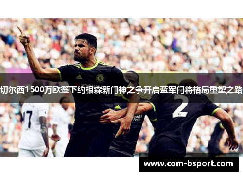 切尔西1500万欧签下约根森新门神之争开启蓝军门将格局重塑之路