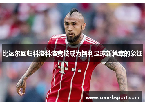 比达尔回归科洛科洛竞技成为智利足球新篇章的象征 比达尔回归科洛科洛竞技成为智利足球新篇章的象征