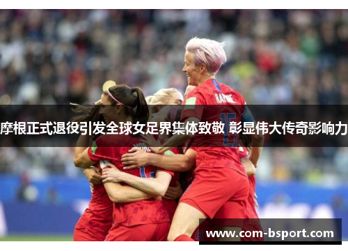 摩根正式退役引发全球女足界集体致敬 彰显伟大传奇影响力