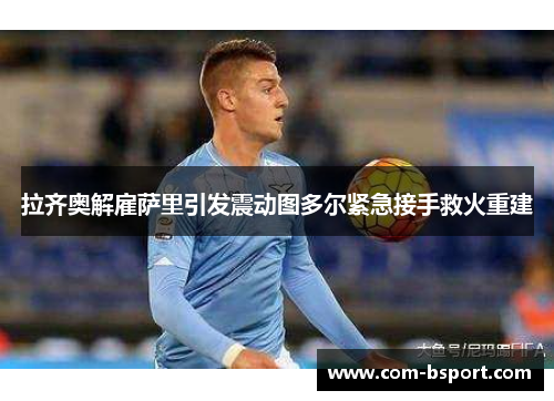 拉齐奥解雇萨里引发震动图多尔紧急接手救火重建 拉齐奥解雇萨里引发震动图多尔紧急接手救火重建