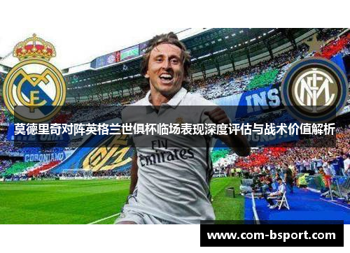 莫德里奇对阵英格兰世俱杯临场表现深度评估与战术价值解析