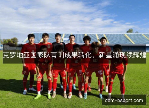 克罗地亚国家队青训成果转化,新星涌现续辉煌 克罗地亚国家队青训成果转化,新星涌现续辉煌
